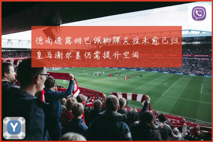 德尚透露姆巴佩脚踝炎症未愈已归皇马谢尔基仍需提升空间