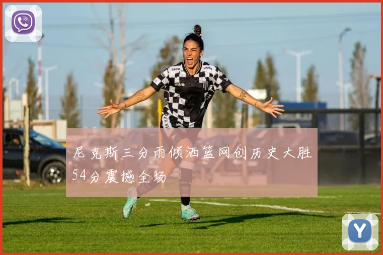 尼克斯三分雨倾洒篮网创历史大胜54分震撼全场