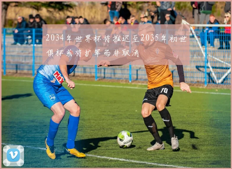 2034年世界杯将推迟至2035年初世俱杯或将扩军而非取消