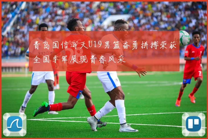 青岛国信海天U19男篮奋勇拼搏荣获全国季军展现青春风采