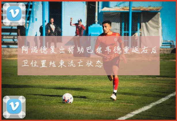 阿诺德复出将助巴尔韦德重返右后卫位置结束流亡状态