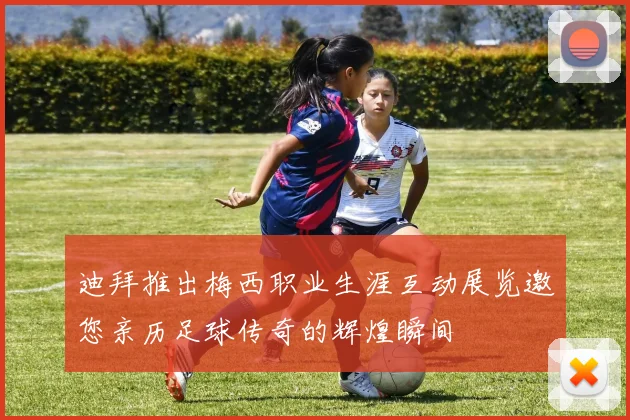 迪拜推出梅西职业生涯互动展览邀您亲历足球传奇的辉煌瞬间