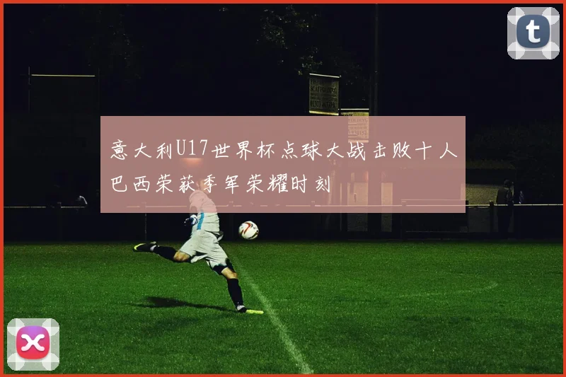 意大利U17世界杯点球大战击败十人巴西荣获季军荣耀时刻