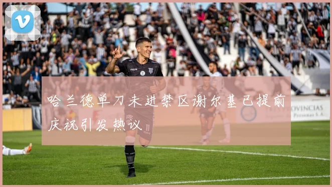 哈兰德单刀未进禁区谢尔基已提前庆祝引发热议