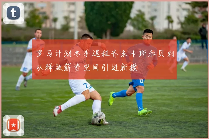罗马计划冬季退租齐米卡斯和贝利以释放薪资空间引进新援