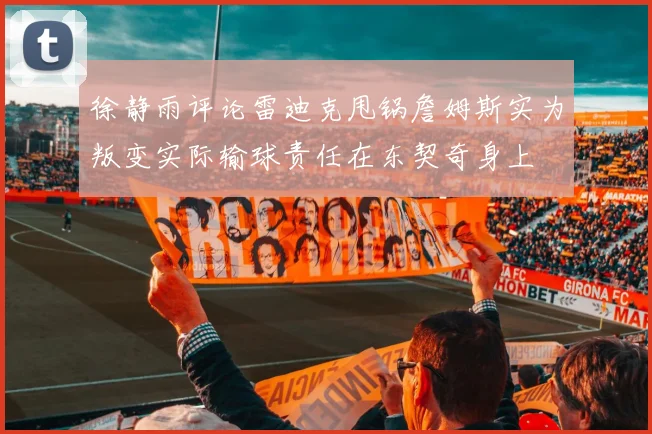 徐静雨评论雷迪克甩锅詹姆斯实为叛变实际输球责任在东契奇身上