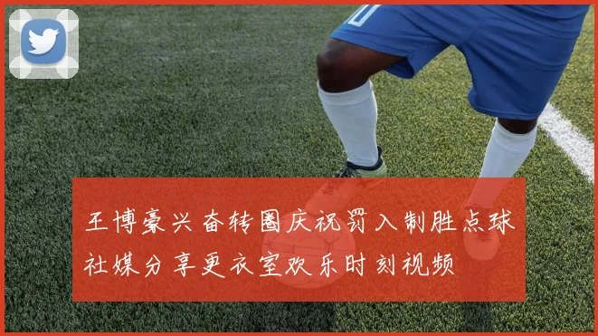 王博豪兴奋转圈庆祝罚入制胜点球社媒分享更衣室欢乐时刻视频
