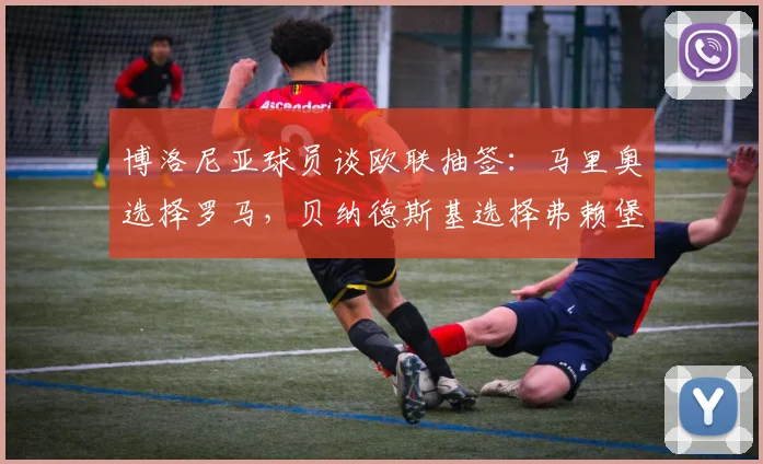 博洛尼亚球员谈欧联抽签:马里奥选择罗马,贝纳德斯基选择弗赖堡