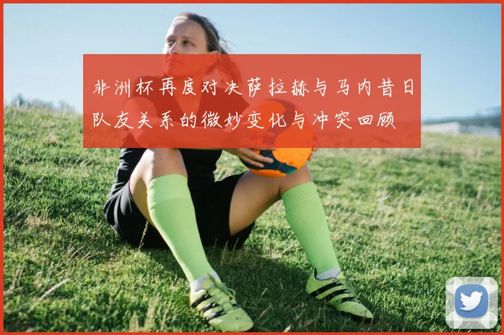 非洲杯再度对决萨拉赫与马内昔日队友关系的微妙变化与冲突回顾
