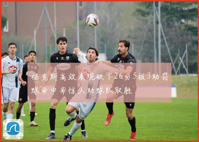 福克斯高效表现砍下26分5板3助罚球命中率惊人助球队取胜