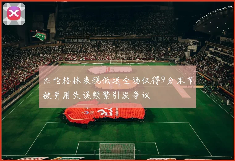 杰伦格林表现低迷全场仅得9分末节被弃用失误频繁引发争议