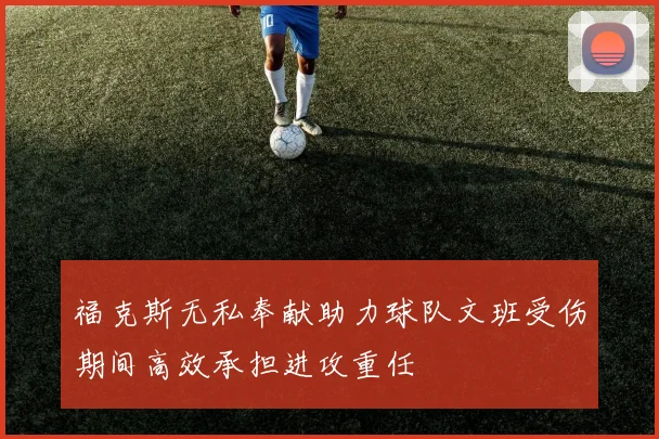 福克斯无私奉献助力球队文班受伤期间高效承担进攻重任