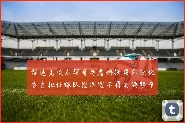 雷迪克谈东契奇与詹姆斯角色变化各自担任球队指挥官不再打满整节