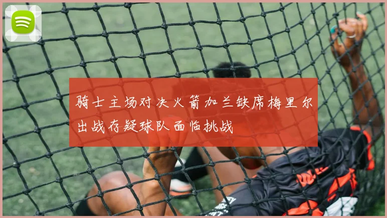 骑士主场对决火箭加兰缺席梅里尔出战存疑球队面临挑战