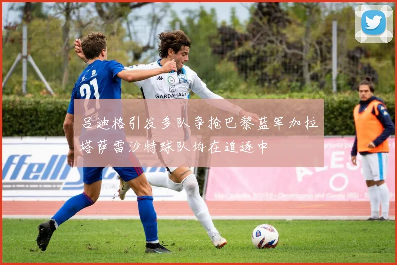 吕迪格引发多队争抢巴黎蓝军加拉塔萨雷沙特球队均在追逐中